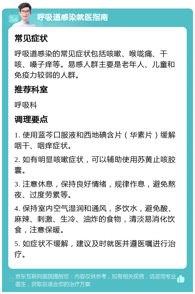 呼吸道感染就医指南 常见症状 呼吸道感染的常见症状包括咳嗽、喉咙痛、干咳、嗓子痒等。易感人群主要是老年人、儿童和免疫力较弱的人群。 推荐科室 呼吸科 调理要点 1. 使用蓝芩口服液和西地碘含片（华素片）缓解咽干、咽痒症状。 2. 如有明显咳嗽症状，可以辅助使用苏黄止咳胶囊。 3. 注意休息，保持良好情绪，规律作息，避免熬夜、过度劳累等。 4. 保持室内空气湿润和通风，多饮水，避免酸、麻辣、刺激、生冷、油炸的食物，清淡易消化饮食，注意保暖。 5. 如症状不缓解，建议及时就医并遵医嘱进行治疗。