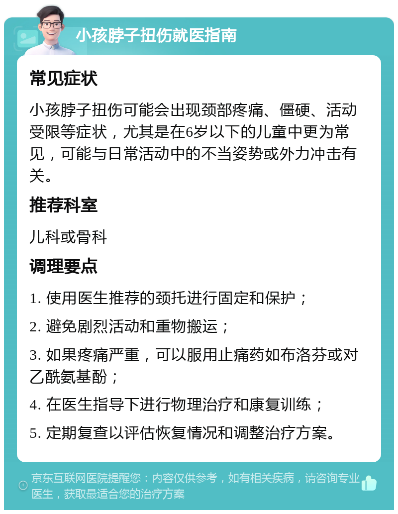 小孩脖子扭伤就医指南 常见症状 小孩脖子扭伤可能会出现颈部疼痛、僵硬、活动受限等症状，尤其是在6岁以下的儿童中更为常见，可能与日常活动中的不当姿势或外力冲击有关。 推荐科室 儿科或骨科 调理要点 1. 使用医生推荐的颈托进行固定和保护； 2. 避免剧烈活动和重物搬运； 3. 如果疼痛严重，可以服用止痛药如布洛芬或对乙酰氨基酚； 4. 在医生指导下进行物理治疗和康复训练； 5. 定期复查以评估恢复情况和调整治疗方案。