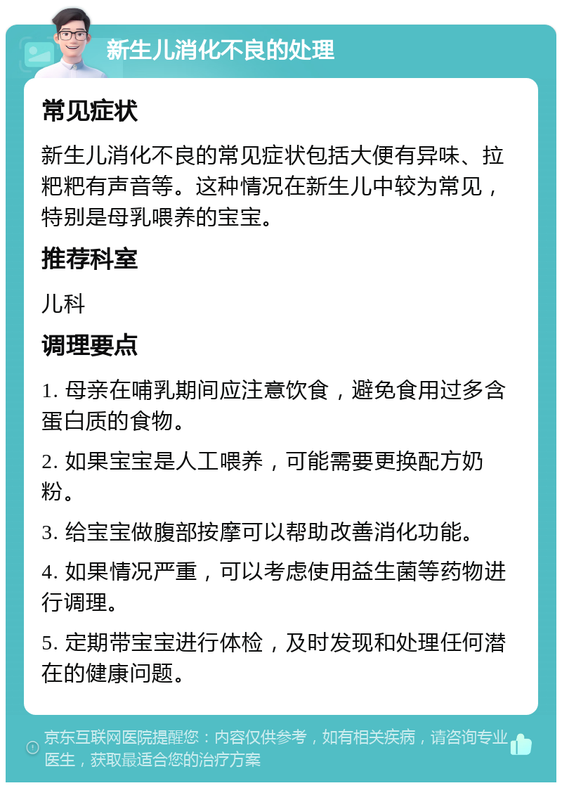 新生儿消化不良的处理 常见症状 新生儿消化不良的常见症状包括大便有异味、拉粑粑有声音等。这种情况在新生儿中较为常见，特别是母乳喂养的宝宝。 推荐科室 儿科 调理要点 1. 母亲在哺乳期间应注意饮食，避免食用过多含蛋白质的食物。 2. 如果宝宝是人工喂养，可能需要更换配方奶粉。 3. 给宝宝做腹部按摩可以帮助改善消化功能。 4. 如果情况严重，可以考虑使用益生菌等药物进行调理。 5. 定期带宝宝进行体检，及时发现和处理任何潜在的健康问题。