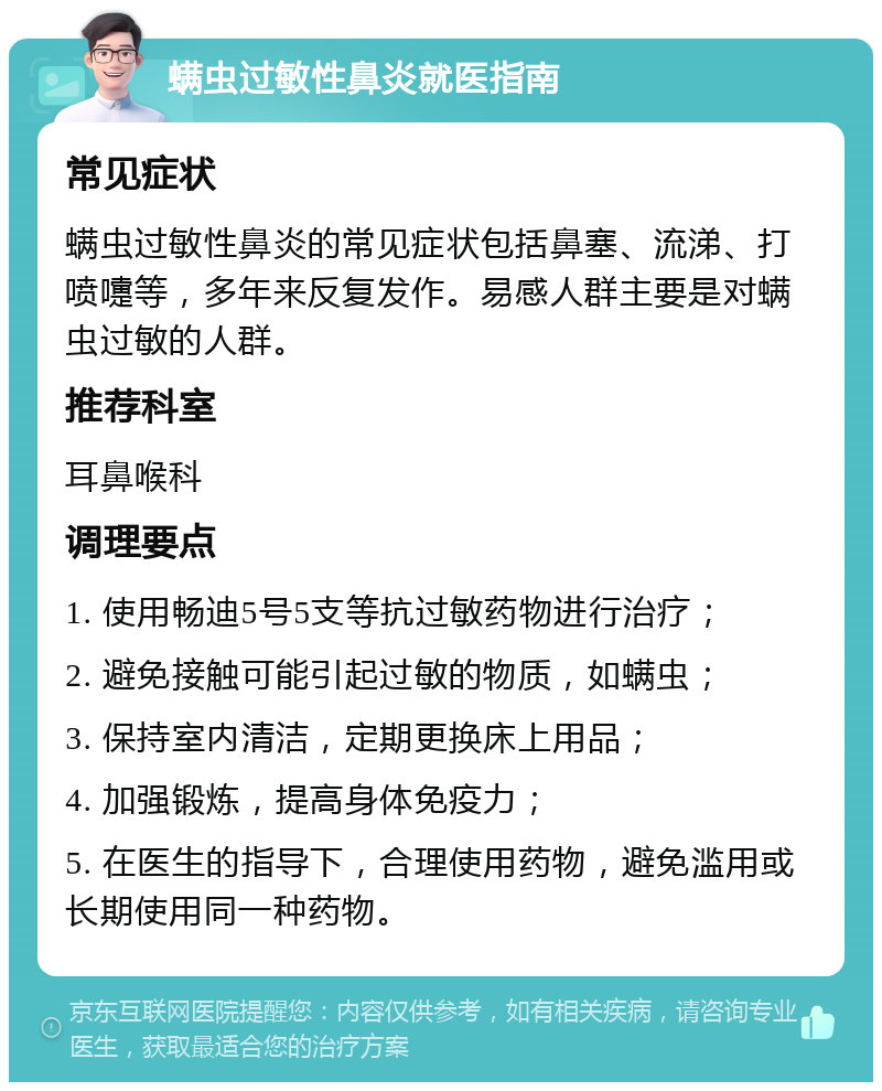 螨虫过敏性鼻炎就医指南 常见症状 螨虫过敏性鼻炎的常见症状包括鼻塞、流涕、打喷嚏等，多年来反复发作。易感人群主要是对螨虫过敏的人群。 推荐科室 耳鼻喉科 调理要点 1. 使用畅迪5号5支等抗过敏药物进行治疗； 2. 避免接触可能引起过敏的物质，如螨虫； 3. 保持室内清洁，定期更换床上用品； 4. 加强锻炼，提高身体免疫力； 5. 在医生的指导下，合理使用药物，避免滥用或长期使用同一种药物。