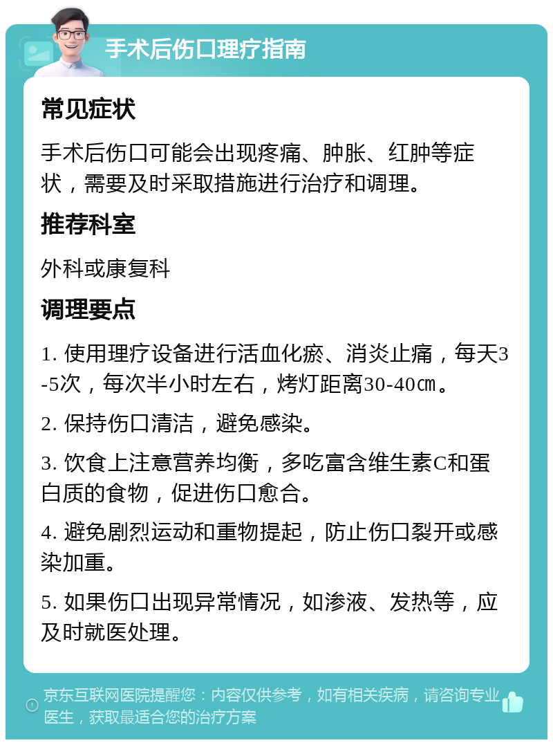 手术后伤口理疗指南 常见症状 手术后伤口可能会出现疼痛、肿胀、红肿等症状，需要及时采取措施进行治疗和调理。 推荐科室 外科或康复科 调理要点 1. 使用理疗设备进行活血化瘀、消炎止痛，每天3-5次，每次半小时左右，烤灯距离30-40㎝。 2. 保持伤口清洁，避免感染。 3. 饮食上注意营养均衡，多吃富含维生素C和蛋白质的食物，促进伤口愈合。 4. 避免剧烈运动和重物提起，防止伤口裂开或感染加重。 5. 如果伤口出现异常情况，如渗液、发热等，应及时就医处理。