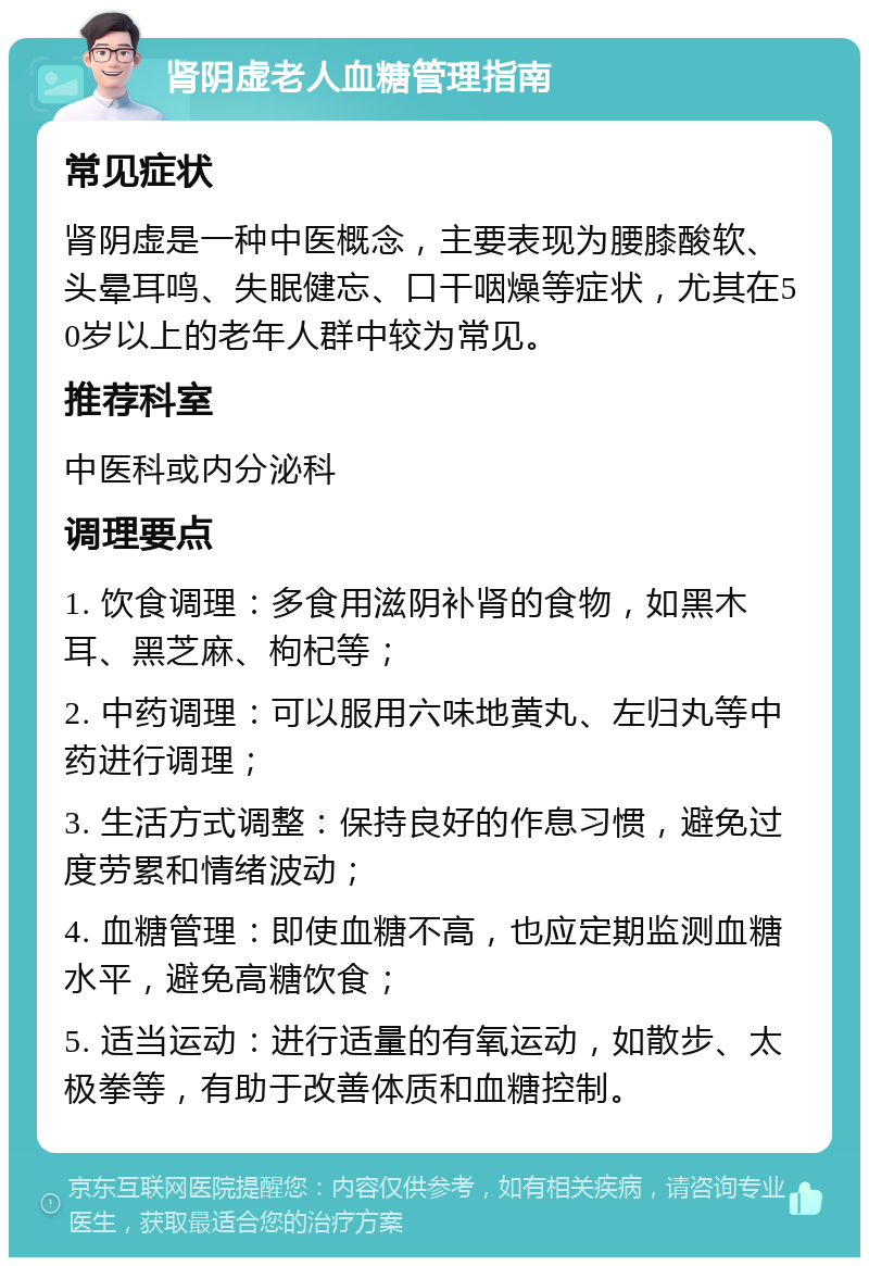 肾阴虚老人血糖管理指南 常见症状 肾阴虚是一种中医概念，主要表现为腰膝酸软、头晕耳鸣、失眠健忘、口干咽燥等症状，尤其在50岁以上的老年人群中较为常见。 推荐科室 中医科或内分泌科 调理要点 1. 饮食调理：多食用滋阴补肾的食物，如黑木耳、黑芝麻、枸杞等； 2. 中药调理：可以服用六味地黄丸、左归丸等中药进行调理； 3. 生活方式调整：保持良好的作息习惯，避免过度劳累和情绪波动； 4. 血糖管理：即使血糖不高，也应定期监测血糖水平，避免高糖饮食； 5. 适当运动：进行适量的有氧运动，如散步、太极拳等，有助于改善体质和血糖控制。