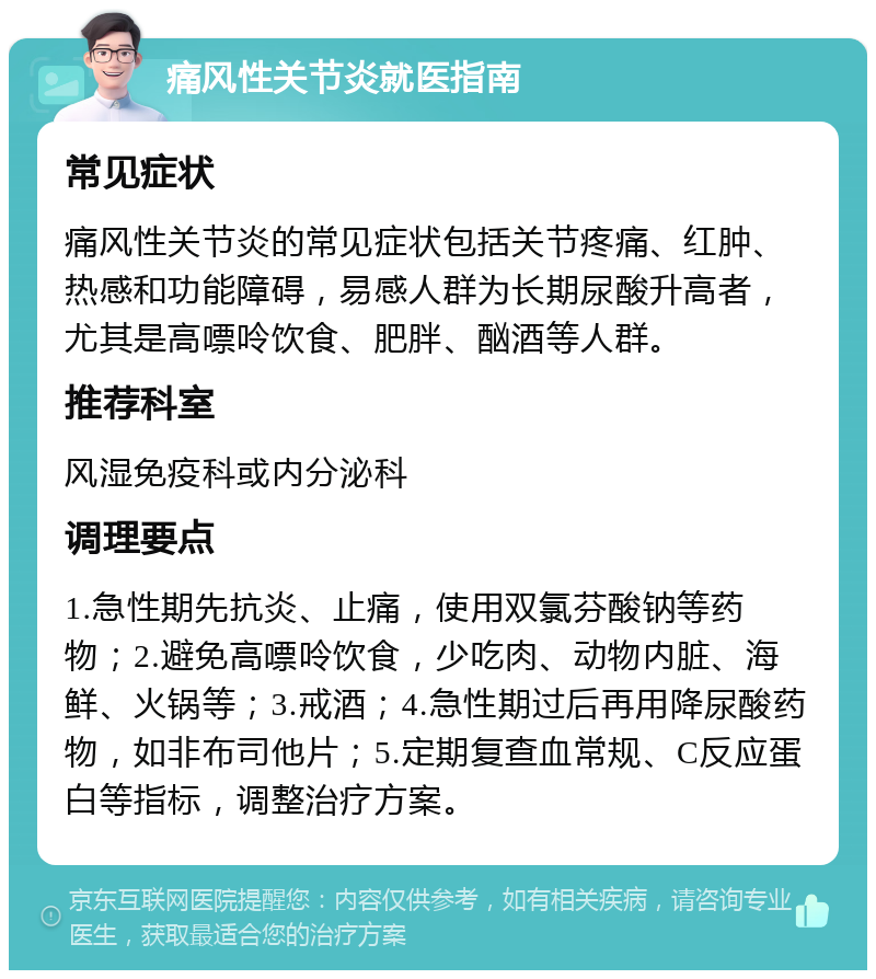 痛风性关节炎就医指南 常见症状 痛风性关节炎的常见症状包括关节疼痛、红肿、热感和功能障碍，易感人群为长期尿酸升高者，尤其是高嘌呤饮食、肥胖、酗酒等人群。 推荐科室 风湿免疫科或内分泌科 调理要点 1.急性期先抗炎、止痛，使用双氯芬酸钠等药物；2.避免高嘌呤饮食，少吃肉、动物内脏、海鲜、火锅等；3.戒酒；4.急性期过后再用降尿酸药物，如非布司他片；5.定期复查血常规、C反应蛋白等指标，调整治疗方案。