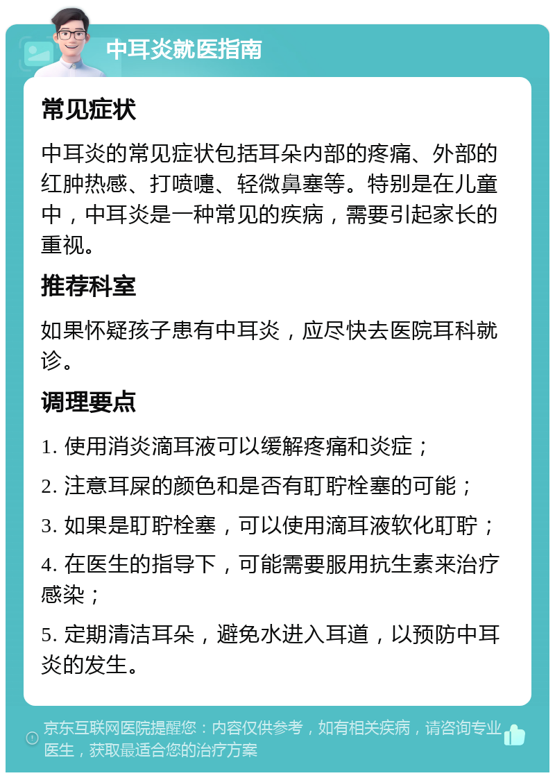 中耳炎就医指南 常见症状 中耳炎的常见症状包括耳朵内部的疼痛、外部的红肿热感、打喷嚏、轻微鼻塞等。特别是在儿童中，中耳炎是一种常见的疾病，需要引起家长的重视。 推荐科室 如果怀疑孩子患有中耳炎，应尽快去医院耳科就诊。 调理要点 1. 使用消炎滴耳液可以缓解疼痛和炎症； 2. 注意耳屎的颜色和是否有耵聍栓塞的可能； 3. 如果是耵聍栓塞，可以使用滴耳液软化耵聍； 4. 在医生的指导下，可能需要服用抗生素来治疗感染； 5. 定期清洁耳朵，避免水进入耳道，以预防中耳炎的发生。