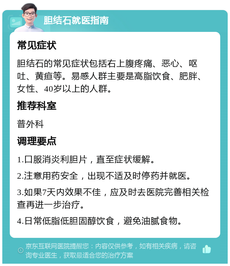 胆结石就医指南 常见症状 胆结石的常见症状包括右上腹疼痛、恶心、呕吐、黄疸等。易感人群主要是高脂饮食、肥胖、女性、40岁以上的人群。 推荐科室 普外科 调理要点 1.口服消炎利胆片，直至症状缓解。 2.注意用药安全，出现不适及时停药并就医。 3.如果7天内效果不佳，应及时去医院完善相关检查再进一步治疗。 4.日常低脂低胆固醇饮食，避免油腻食物。