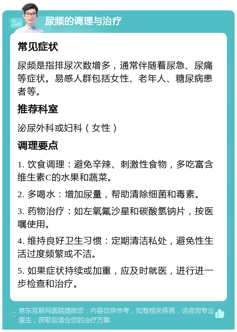 尿频的调理与治疗 常见症状 尿频是指排尿次数增多，通常伴随着尿急、尿痛等症状。易感人群包括女性、老年人、糖尿病患者等。 推荐科室 泌尿外科或妇科（女性） 调理要点 1. 饮食调理：避免辛辣、刺激性食物，多吃富含维生素C的水果和蔬菜。 2. 多喝水：增加尿量，帮助清除细菌和毒素。 3. 药物治疗：如左氧氟沙星和碳酸氢钠片，按医嘱使用。 4. 维持良好卫生习惯：定期清洁私处，避免性生活过度频繁或不洁。 5. 如果症状持续或加重，应及时就医，进行进一步检查和治疗。