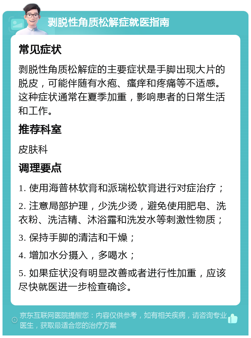 剥脱性角质松解症就医指南 常见症状 剥脱性角质松解症的主要症状是手脚出现大片的脱皮，可能伴随有水疱、瘙痒和疼痛等不适感。这种症状通常在夏季加重，影响患者的日常生活和工作。 推荐科室 皮肤科 调理要点 1. 使用海普林软膏和派瑞松软膏进行对症治疗； 2. 注意局部护理，少洗少烫，避免使用肥皂、洗衣粉、洗洁精、沐浴露和洗发水等刺激性物质； 3. 保持手脚的清洁和干燥； 4. 增加水分摄入，多喝水； 5. 如果症状没有明显改善或者进行性加重，应该尽快就医进一步检查确诊。