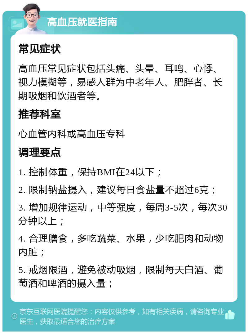 高血压就医指南 常见症状 高血压常见症状包括头痛、头晕、耳鸣、心悸、视力模糊等，易感人群为中老年人、肥胖者、长期吸烟和饮酒者等。 推荐科室 心血管内科或高血压专科 调理要点 1. 控制体重，保持BMI在24以下； 2. 限制钠盐摄入，建议每日食盐量不超过6克； 3. 增加规律运动，中等强度，每周3-5次，每次30分钟以上； 4. 合理膳食，多吃蔬菜、水果，少吃肥肉和动物内脏； 5. 戒烟限酒，避免被动吸烟，限制每天白酒、葡萄酒和啤酒的摄入量；