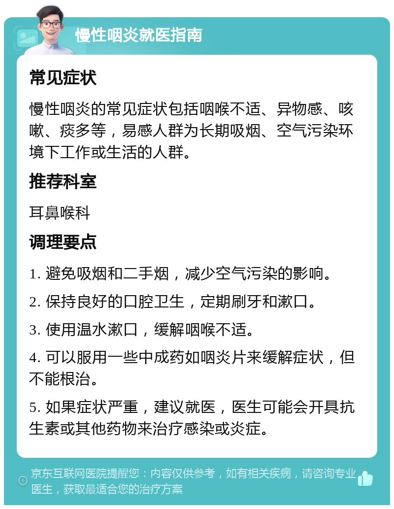 慢性咽炎就医指南 常见症状 慢性咽炎的常见症状包括咽喉不适、异物感、咳嗽、痰多等，易感人群为长期吸烟、空气污染环境下工作或生活的人群。 推荐科室 耳鼻喉科 调理要点 1. 避免吸烟和二手烟，减少空气污染的影响。 2. 保持良好的口腔卫生，定期刷牙和漱口。 3. 使用温水漱口，缓解咽喉不适。 4. 可以服用一些中成药如咽炎片来缓解症状，但不能根治。 5. 如果症状严重，建议就医，医生可能会开具抗生素或其他药物来治疗感染或炎症。