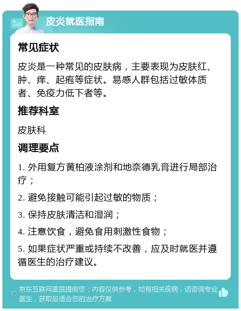 皮炎就医指南 常见症状 皮炎是一种常见的皮肤病，主要表现为皮肤红、肿、痒、起疱等症状。易感人群包括过敏体质者、免疫力低下者等。 推荐科室 皮肤科 调理要点 1. 外用复方黄柏液涂剂和地奈德乳膏进行局部治疗； 2. 避免接触可能引起过敏的物质； 3. 保持皮肤清洁和湿润； 4. 注意饮食，避免食用刺激性食物； 5. 如果症状严重或持续不改善，应及时就医并遵循医生的治疗建议。