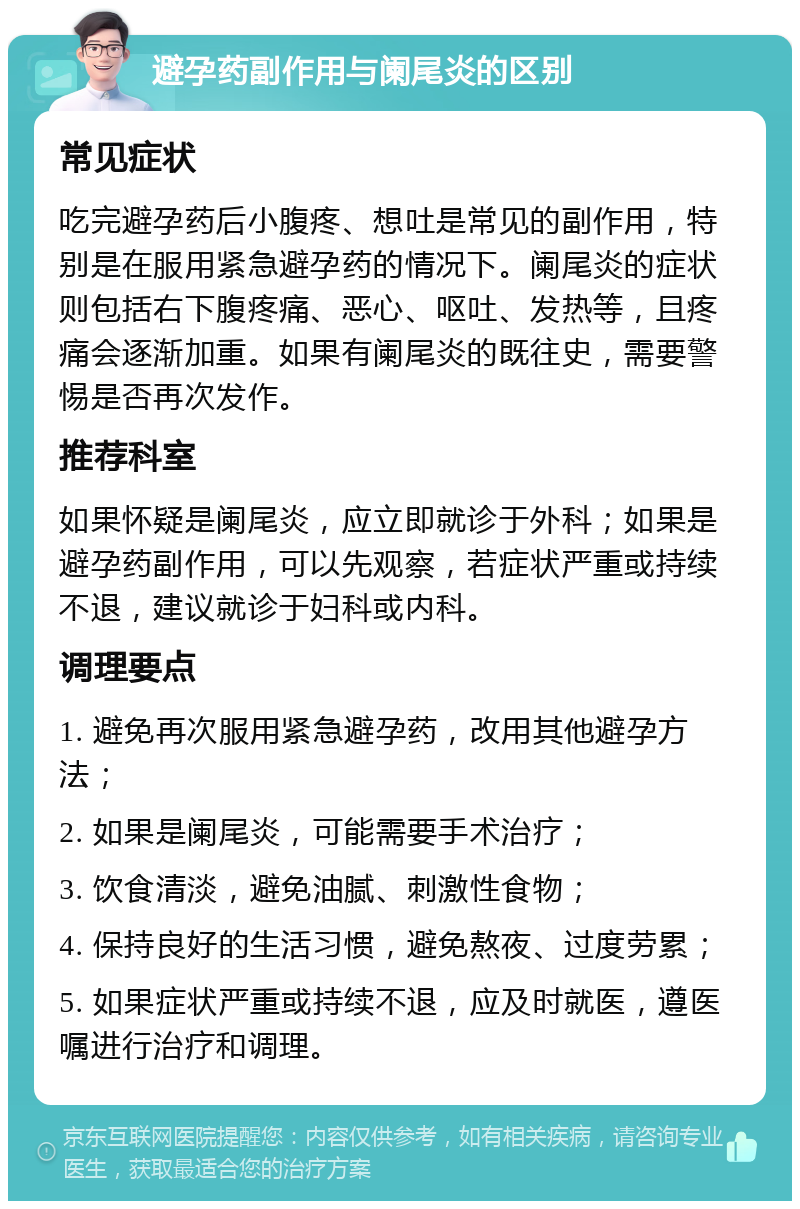 避孕药副作用与阑尾炎的区别 常见症状 吃完避孕药后小腹疼、想吐是常见的副作用，特别是在服用紧急避孕药的情况下。阑尾炎的症状则包括右下腹疼痛、恶心、呕吐、发热等，且疼痛会逐渐加重。如果有阑尾炎的既往史，需要警惕是否再次发作。 推荐科室 如果怀疑是阑尾炎，应立即就诊于外科；如果是避孕药副作用，可以先观察，若症状严重或持续不退，建议就诊于妇科或内科。 调理要点 1. 避免再次服用紧急避孕药，改用其他避孕方法； 2. 如果是阑尾炎，可能需要手术治疗； 3. 饮食清淡，避免油腻、刺激性食物； 4. 保持良好的生活习惯，避免熬夜、过度劳累； 5. 如果症状严重或持续不退，应及时就医，遵医嘱进行治疗和调理。