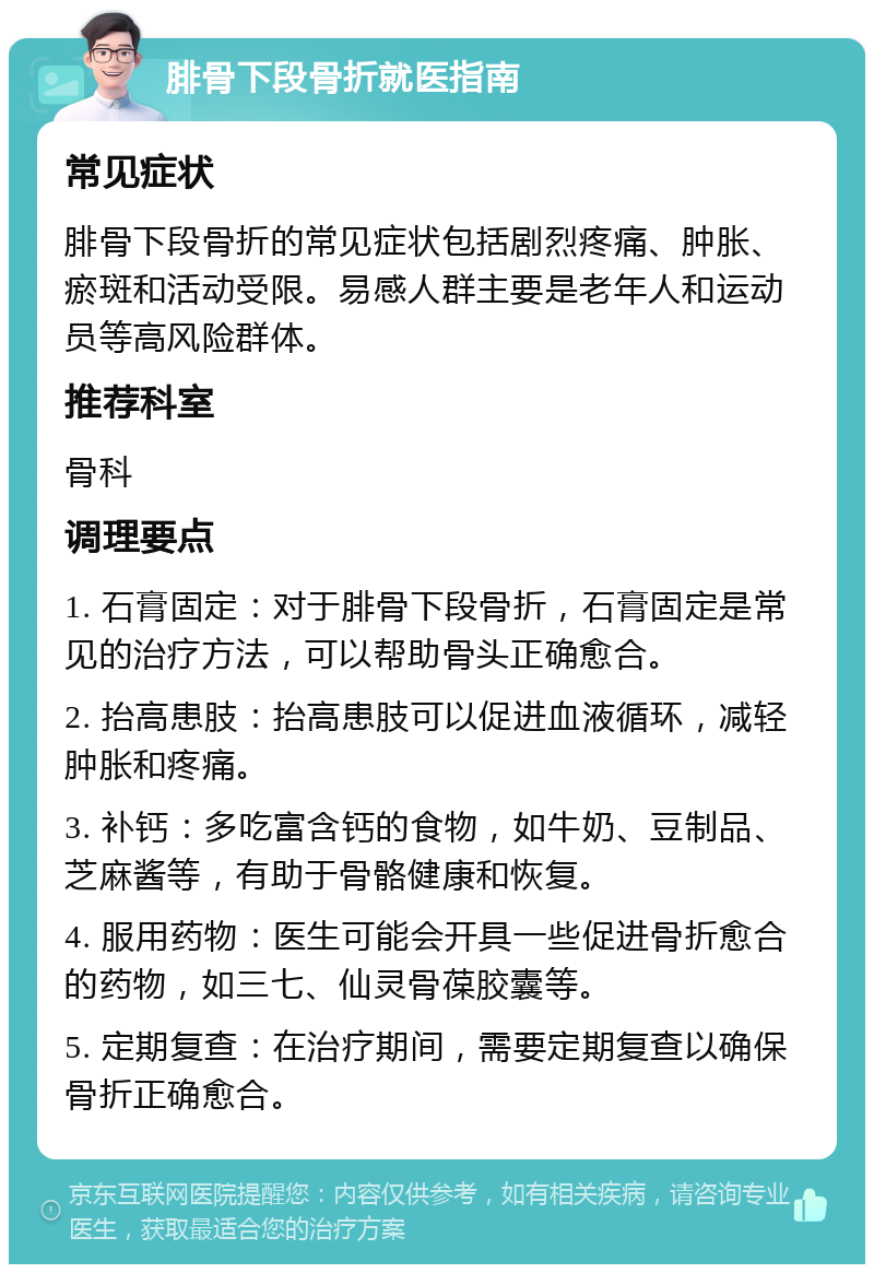 腓骨下段骨折就医指南 常见症状 腓骨下段骨折的常见症状包括剧烈疼痛、肿胀、瘀斑和活动受限。易感人群主要是老年人和运动员等高风险群体。 推荐科室 骨科 调理要点 1. 石膏固定：对于腓骨下段骨折，石膏固定是常见的治疗方法，可以帮助骨头正确愈合。 2. 抬高患肢：抬高患肢可以促进血液循环，减轻肿胀和疼痛。 3. 补钙：多吃富含钙的食物，如牛奶、豆制品、芝麻酱等，有助于骨骼健康和恢复。 4. 服用药物：医生可能会开具一些促进骨折愈合的药物，如三七、仙灵骨葆胶囊等。 5. 定期复查：在治疗期间，需要定期复查以确保骨折正确愈合。