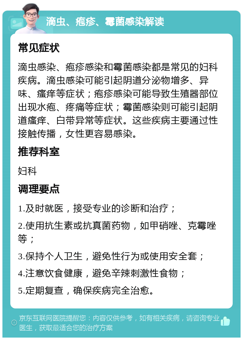 滴虫、疱疹、霉菌感染解读 常见症状 滴虫感染、疱疹感染和霉菌感染都是常见的妇科疾病。滴虫感染可能引起阴道分泌物增多、异味、瘙痒等症状；疱疹感染可能导致生殖器部位出现水疱、疼痛等症状；霉菌感染则可能引起阴道瘙痒、白带异常等症状。这些疾病主要通过性接触传播，女性更容易感染。 推荐科室 妇科 调理要点 1.及时就医，接受专业的诊断和治疗； 2.使用抗生素或抗真菌药物，如甲硝唑、克霉唑等； 3.保持个人卫生，避免性行为或使用安全套； 4.注意饮食健康，避免辛辣刺激性食物； 5.定期复查，确保疾病完全治愈。