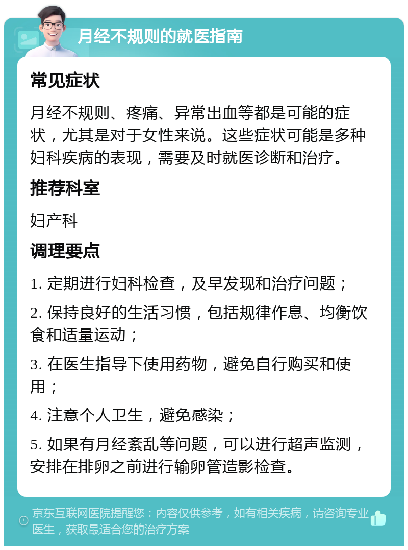 月经不规则的就医指南 常见症状 月经不规则、疼痛、异常出血等都是可能的症状，尤其是对于女性来说。这些症状可能是多种妇科疾病的表现，需要及时就医诊断和治疗。 推荐科室 妇产科 调理要点 1. 定期进行妇科检查，及早发现和治疗问题； 2. 保持良好的生活习惯，包括规律作息、均衡饮食和适量运动； 3. 在医生指导下使用药物，避免自行购买和使用； 4. 注意个人卫生，避免感染； 5. 如果有月经紊乱等问题，可以进行超声监测，安排在排卵之前进行输卵管造影检查。