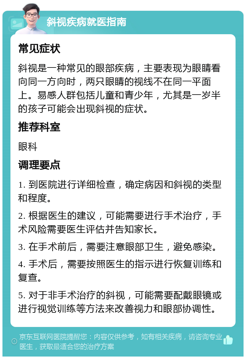 斜视疾病就医指南 常见症状 斜视是一种常见的眼部疾病，主要表现为眼睛看向同一方向时，两只眼睛的视线不在同一平面上。易感人群包括儿童和青少年，尤其是一岁半的孩子可能会出现斜视的症状。 推荐科室 眼科 调理要点 1. 到医院进行详细检查，确定病因和斜视的类型和程度。 2. 根据医生的建议，可能需要进行手术治疗，手术风险需要医生评估并告知家长。 3. 在手术前后，需要注意眼部卫生，避免感染。 4. 手术后，需要按照医生的指示进行恢复训练和复查。 5. 对于非手术治疗的斜视，可能需要配戴眼镜或进行视觉训练等方法来改善视力和眼部协调性。