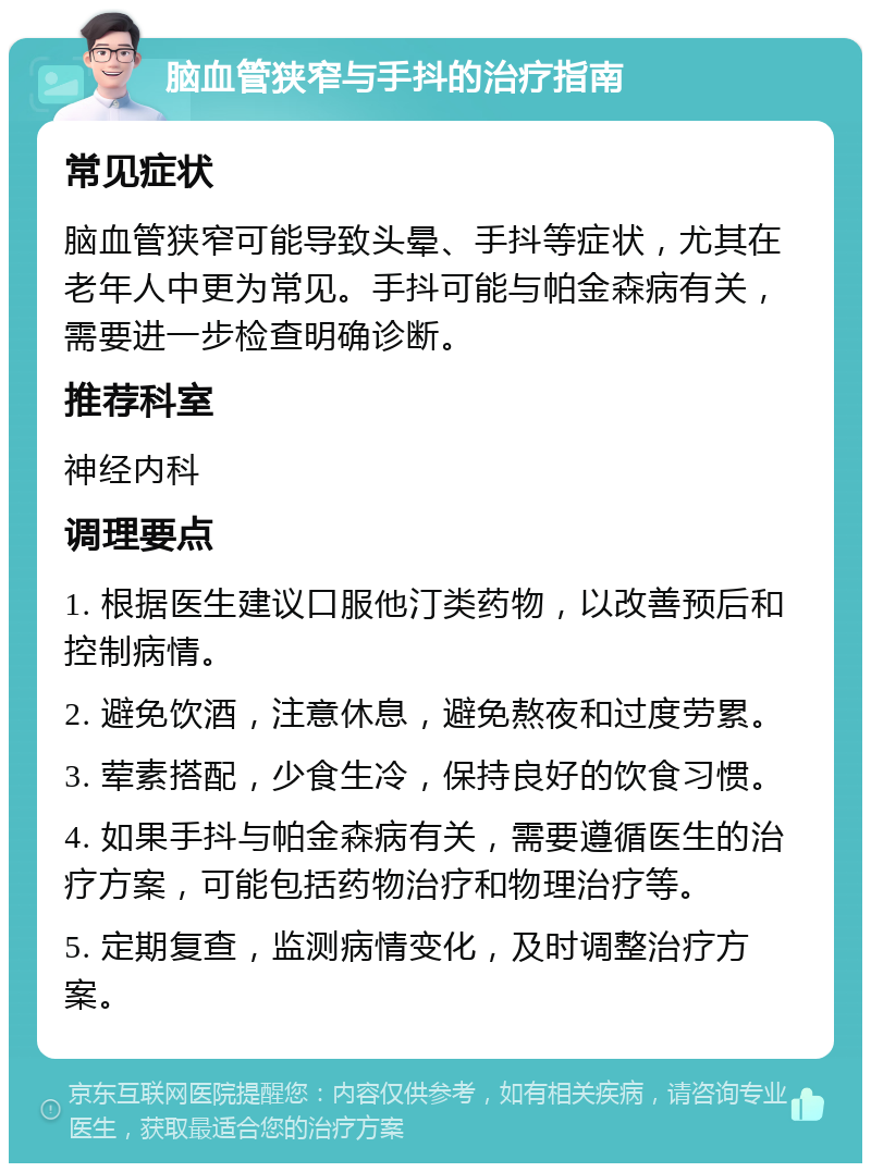 脑血管狭窄与手抖的治疗指南 常见症状 脑血管狭窄可能导致头晕、手抖等症状，尤其在老年人中更为常见。手抖可能与帕金森病有关，需要进一步检查明确诊断。 推荐科室 神经内科 调理要点 1. 根据医生建议口服他汀类药物，以改善预后和控制病情。 2. 避免饮酒，注意休息，避免熬夜和过度劳累。 3. 荤素搭配，少食生冷，保持良好的饮食习惯。 4. 如果手抖与帕金森病有关，需要遵循医生的治疗方案，可能包括药物治疗和物理治疗等。 5. 定期复查，监测病情变化，及时调整治疗方案。