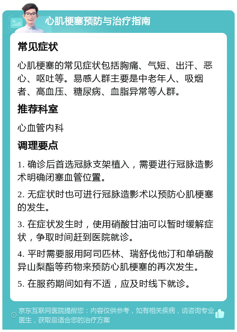 心肌梗塞预防与治疗指南 常见症状 心肌梗塞的常见症状包括胸痛、气短、出汗、恶心、呕吐等。易感人群主要是中老年人、吸烟者、高血压、糖尿病、血脂异常等人群。 推荐科室 心血管内科 调理要点 1. 确诊后首选冠脉支架植入，需要进行冠脉造影术明确闭塞血管位置。 2. 无症状时也可进行冠脉造影术以预防心肌梗塞的发生。 3. 在症状发生时，使用硝酸甘油可以暂时缓解症状，争取时间赶到医院就诊。 4. 平时需要服用阿司匹林、瑞舒伐他汀和单硝酸异山梨酯等药物来预防心肌梗塞的再次发生。 5. 在服药期间如有不适，应及时线下就诊。