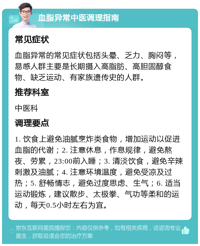 血脂异常中医调理指南 常见症状 血脂异常的常见症状包括头晕、乏力、胸闷等，易感人群主要是长期摄入高脂肪、高胆固醇食物、缺乏运动、有家族遗传史的人群。 推荐科室 中医科 调理要点 1. 饮食上避免油腻烹炸类食物，增加运动以促进血脂的代谢；2. 注意休息，作息规律，避免熬夜、劳累，23:00前入睡；3. 清淡饮食，避免辛辣刺激及油腻；4. 注意环境温度，避免受凉及过热；5. 舒畅情志，避免过度思虑、生气；6. 适当运动锻炼，建议散步、太极拳、气功等柔和的运动，每天0.5小时左右为宜。