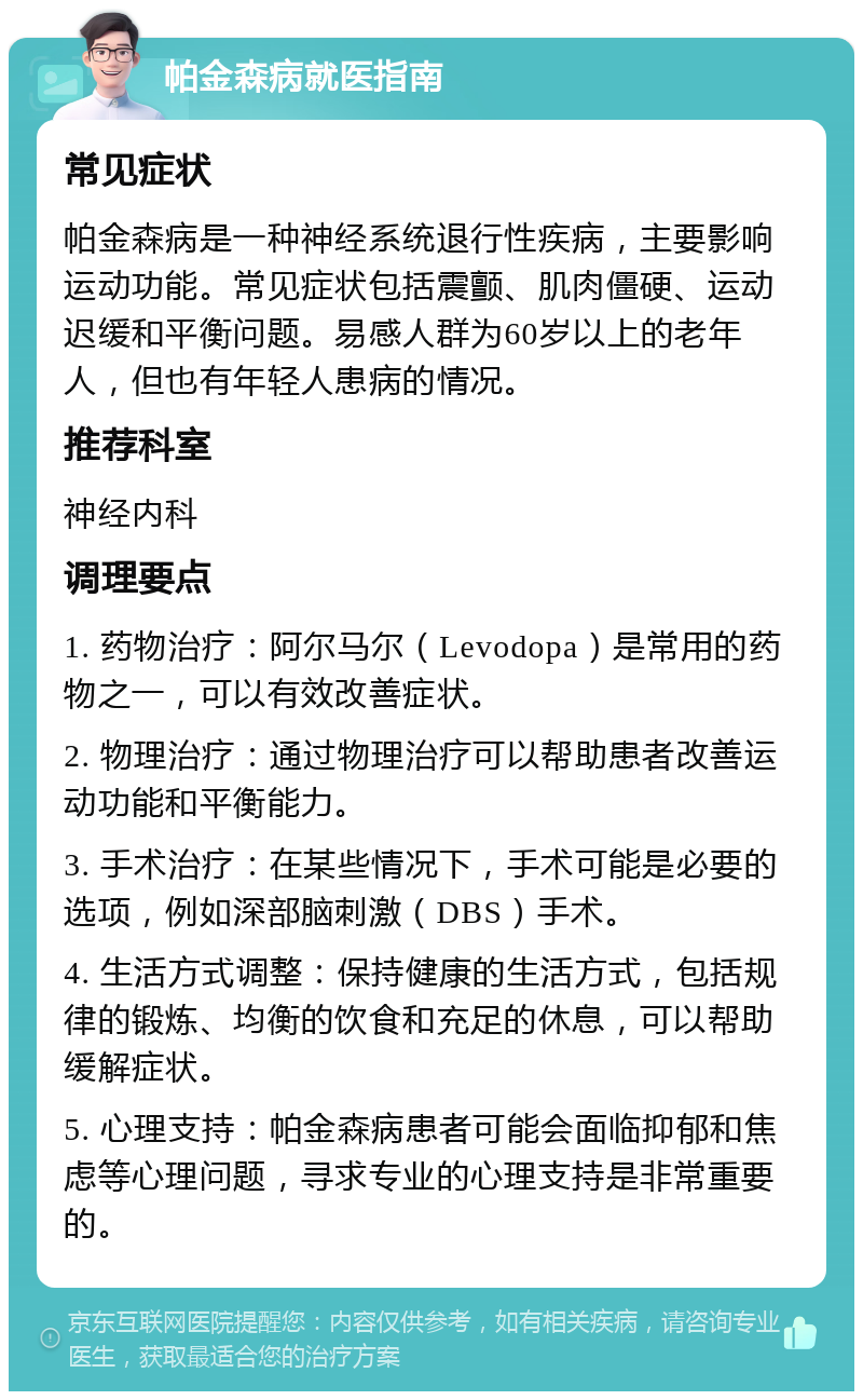 帕金森病就医指南 常见症状 帕金森病是一种神经系统退行性疾病，主要影响运动功能。常见症状包括震颤、肌肉僵硬、运动迟缓和平衡问题。易感人群为60岁以上的老年人，但也有年轻人患病的情况。 推荐科室 神经内科 调理要点 1. 药物治疗：阿尔马尔（Levodopa）是常用的药物之一，可以有效改善症状。 2. 物理治疗：通过物理治疗可以帮助患者改善运动功能和平衡能力。 3. 手术治疗：在某些情况下，手术可能是必要的选项，例如深部脑刺激（DBS）手术。 4. 生活方式调整：保持健康的生活方式，包括规律的锻炼、均衡的饮食和充足的休息，可以帮助缓解症状。 5. 心理支持：帕金森病患者可能会面临抑郁和焦虑等心理问题，寻求专业的心理支持是非常重要的。