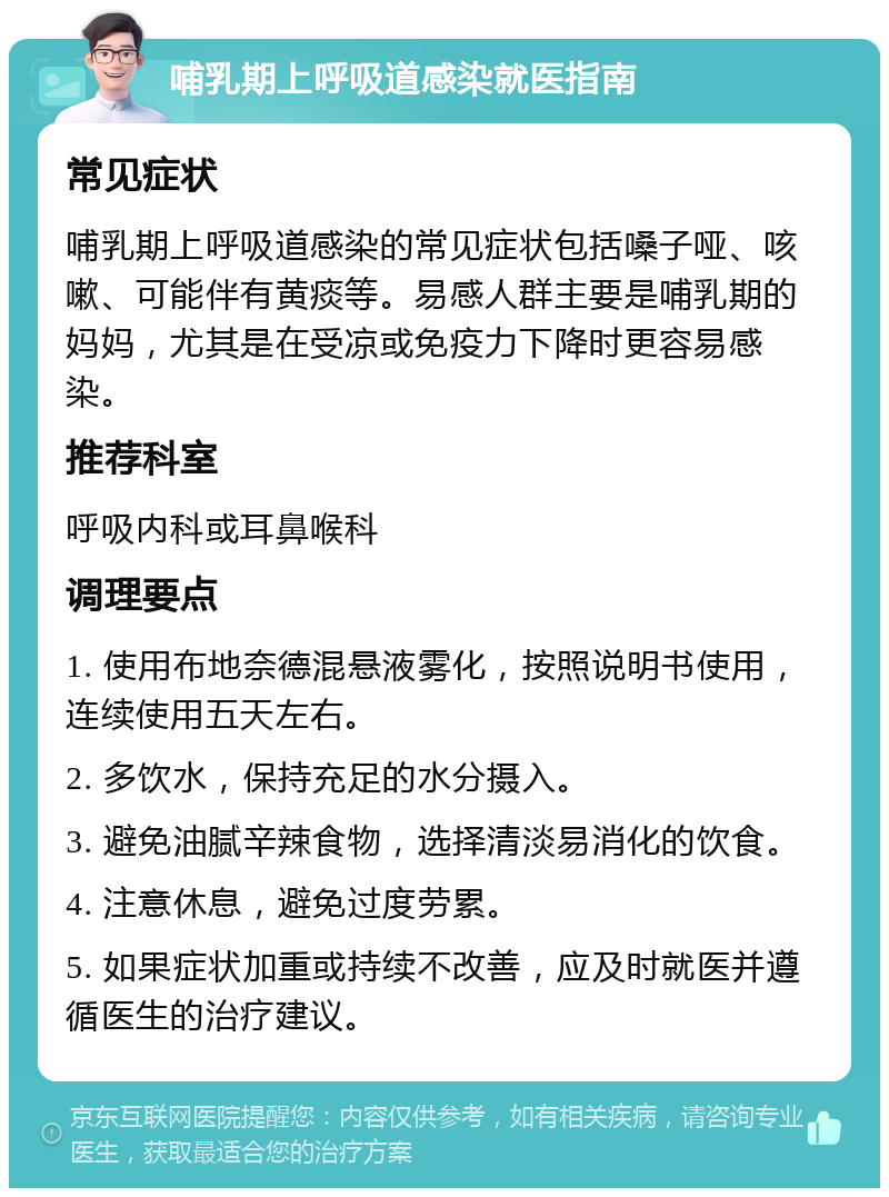 哺乳期上呼吸道感染就医指南 常见症状 哺乳期上呼吸道感染的常见症状包括嗓子哑、咳嗽、可能伴有黄痰等。易感人群主要是哺乳期的妈妈，尤其是在受凉或免疫力下降时更容易感染。 推荐科室 呼吸内科或耳鼻喉科 调理要点 1. 使用布地奈德混悬液雾化，按照说明书使用，连续使用五天左右。 2. 多饮水，保持充足的水分摄入。 3. 避免油腻辛辣食物，选择清淡易消化的饮食。 4. 注意休息，避免过度劳累。 5. 如果症状加重或持续不改善，应及时就医并遵循医生的治疗建议。