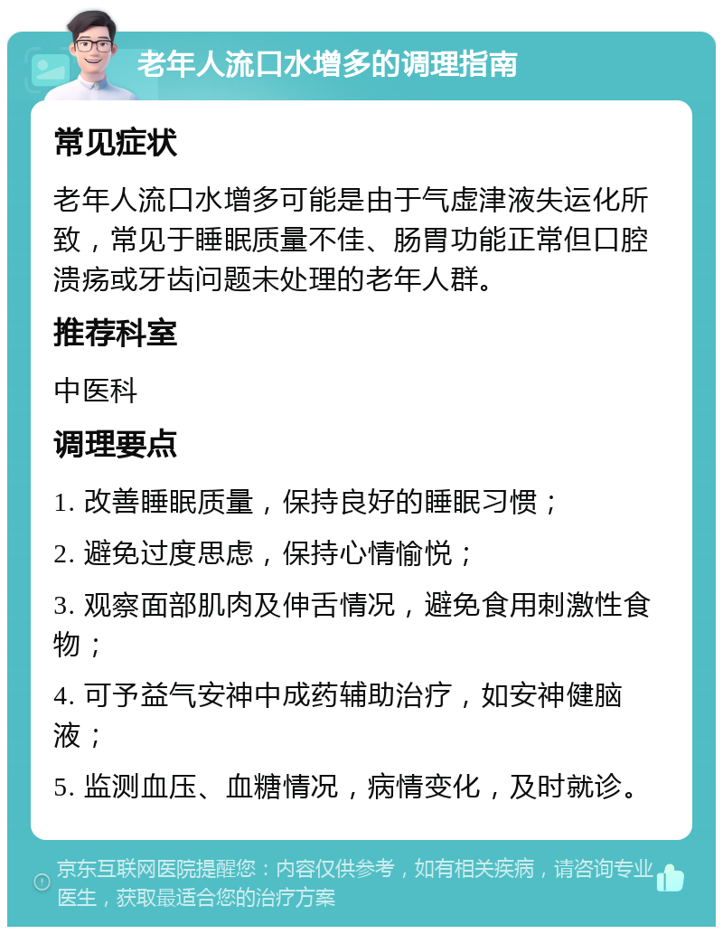 老年人流口水增多的调理指南 常见症状 老年人流口水增多可能是由于气虚津液失运化所致，常见于睡眠质量不佳、肠胃功能正常但口腔溃疡或牙齿问题未处理的老年人群。 推荐科室 中医科 调理要点 1. 改善睡眠质量，保持良好的睡眠习惯； 2. 避免过度思虑，保持心情愉悦； 3. 观察面部肌肉及伸舌情况，避免食用刺激性食物； 4. 可予益气安神中成药辅助治疗，如安神健脑液； 5. 监测血压、血糖情况，病情变化，及时就诊。