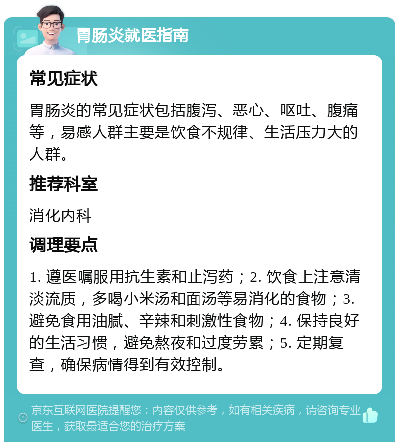 胃肠炎就医指南 常见症状 胃肠炎的常见症状包括腹泻、恶心、呕吐、腹痛等，易感人群主要是饮食不规律、生活压力大的人群。 推荐科室 消化内科 调理要点 1. 遵医嘱服用抗生素和止泻药；2. 饮食上注意清淡流质，多喝小米汤和面汤等易消化的食物；3. 避免食用油腻、辛辣和刺激性食物；4. 保持良好的生活习惯，避免熬夜和过度劳累；5. 定期复查，确保病情得到有效控制。