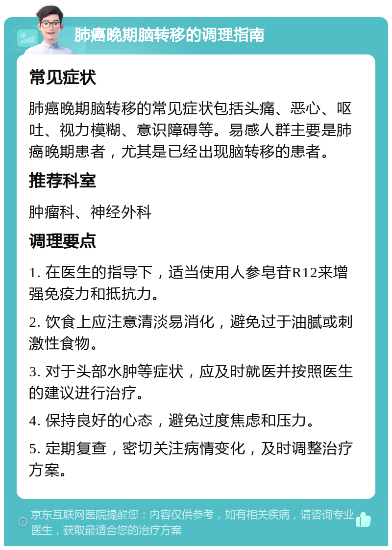 肺癌晚期脑转移的调理指南 常见症状 肺癌晚期脑转移的常见症状包括头痛、恶心、呕吐、视力模糊、意识障碍等。易感人群主要是肺癌晚期患者，尤其是已经出现脑转移的患者。 推荐科室 肿瘤科、神经外科 调理要点 1. 在医生的指导下，适当使用人参皂苷R12来增强免疫力和抵抗力。 2. 饮食上应注意清淡易消化，避免过于油腻或刺激性食物。 3. 对于头部水肿等症状，应及时就医并按照医生的建议进行治疗。 4. 保持良好的心态，避免过度焦虑和压力。 5. 定期复查，密切关注病情变化，及时调整治疗方案。