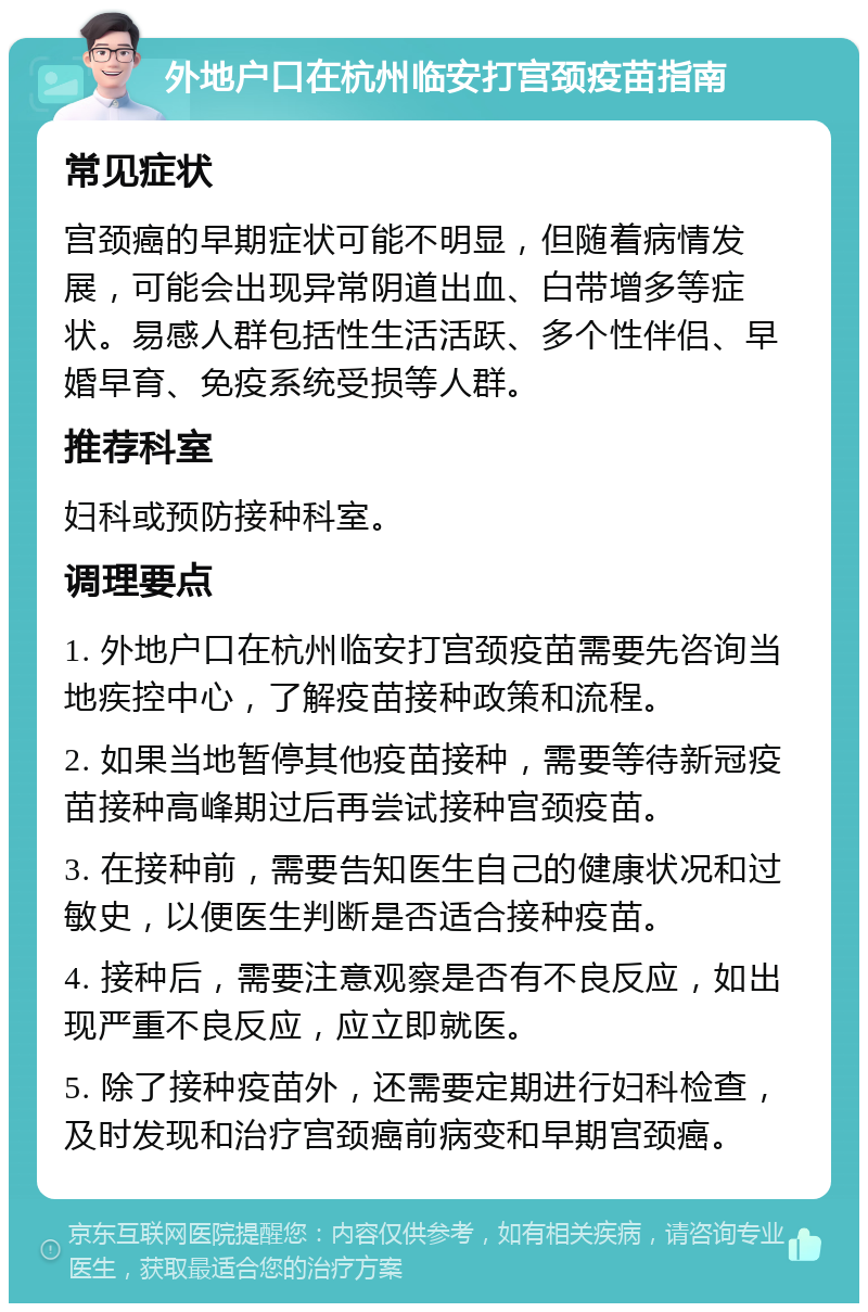 外地户口在杭州临安打宫颈疫苗指南 常见症状 宫颈癌的早期症状可能不明显，但随着病情发展，可能会出现异常阴道出血、白带增多等症状。易感人群包括性生活活跃、多个性伴侣、早婚早育、免疫系统受损等人群。 推荐科室 妇科或预防接种科室。 调理要点 1. 外地户口在杭州临安打宫颈疫苗需要先咨询当地疾控中心，了解疫苗接种政策和流程。 2. 如果当地暂停其他疫苗接种，需要等待新冠疫苗接种高峰期过后再尝试接种宫颈疫苗。 3. 在接种前，需要告知医生自己的健康状况和过敏史，以便医生判断是否适合接种疫苗。 4. 接种后，需要注意观察是否有不良反应，如出现严重不良反应，应立即就医。 5. 除了接种疫苗外，还需要定期进行妇科检查，及时发现和治疗宫颈癌前病变和早期宫颈癌。