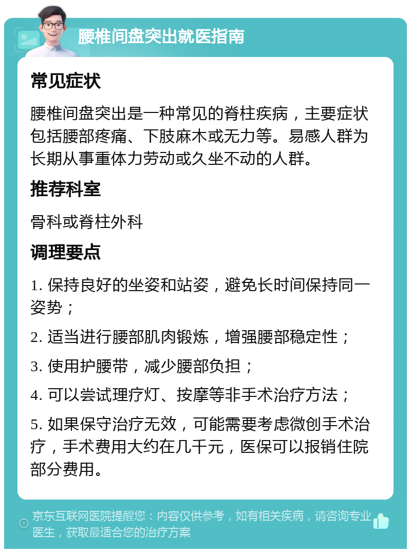 腰椎间盘突出就医指南 常见症状 腰椎间盘突出是一种常见的脊柱疾病，主要症状包括腰部疼痛、下肢麻木或无力等。易感人群为长期从事重体力劳动或久坐不动的人群。 推荐科室 骨科或脊柱外科 调理要点 1. 保持良好的坐姿和站姿，避免长时间保持同一姿势； 2. 适当进行腰部肌肉锻炼，增强腰部稳定性； 3. 使用护腰带，减少腰部负担； 4. 可以尝试理疗灯、按摩等非手术治疗方法； 5. 如果保守治疗无效，可能需要考虑微创手术治疗，手术费用大约在几千元，医保可以报销住院部分费用。