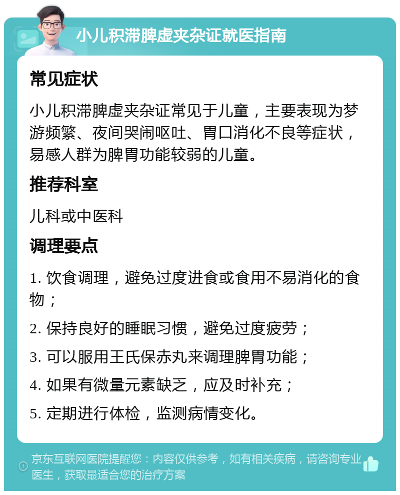 小儿积滞脾虚夹杂证就医指南 常见症状 小儿积滞脾虚夹杂证常见于儿童，主要表现为梦游频繁、夜间哭闹呕吐、胃口消化不良等症状，易感人群为脾胃功能较弱的儿童。 推荐科室 儿科或中医科 调理要点 1. 饮食调理，避免过度进食或食用不易消化的食物； 2. 保持良好的睡眠习惯，避免过度疲劳； 3. 可以服用王氏保赤丸来调理脾胃功能； 4. 如果有微量元素缺乏，应及时补充； 5. 定期进行体检，监测病情变化。