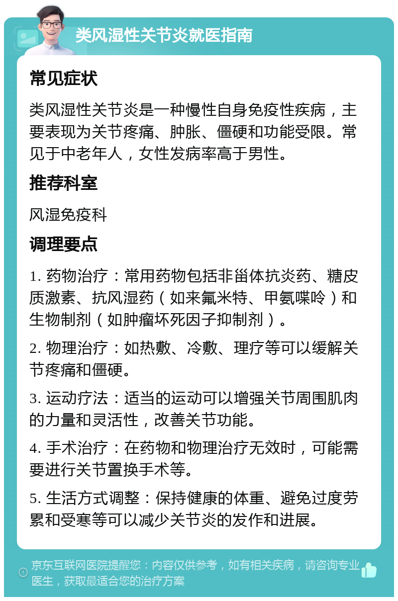 类风湿性关节炎就医指南 常见症状 类风湿性关节炎是一种慢性自身免疫性疾病，主要表现为关节疼痛、肿胀、僵硬和功能受限。常见于中老年人，女性发病率高于男性。 推荐科室 风湿免疫科 调理要点 1. 药物治疗：常用药物包括非甾体抗炎药、糖皮质激素、抗风湿药（如来氟米特、甲氨喋呤）和生物制剂（如肿瘤坏死因子抑制剂）。 2. 物理治疗：如热敷、冷敷、理疗等可以缓解关节疼痛和僵硬。 3. 运动疗法：适当的运动可以增强关节周围肌肉的力量和灵活性，改善关节功能。 4. 手术治疗：在药物和物理治疗无效时，可能需要进行关节置换手术等。 5. 生活方式调整：保持健康的体重、避免过度劳累和受寒等可以减少关节炎的发作和进展。