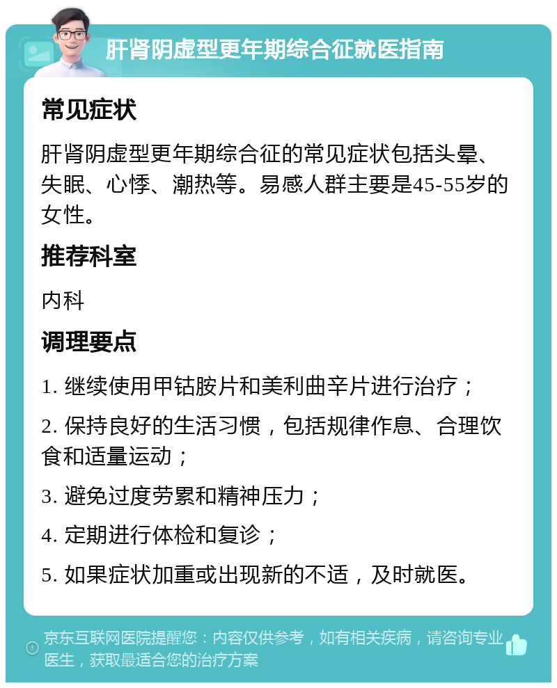 肝肾阴虚型更年期综合征就医指南 常见症状 肝肾阴虚型更年期综合征的常见症状包括头晕、失眠、心悸、潮热等。易感人群主要是45-55岁的女性。 推荐科室 内科 调理要点 1. 继续使用甲钴胺片和美利曲辛片进行治疗； 2. 保持良好的生活习惯，包括规律作息、合理饮食和适量运动； 3. 避免过度劳累和精神压力； 4. 定期进行体检和复诊； 5. 如果症状加重或出现新的不适，及时就医。