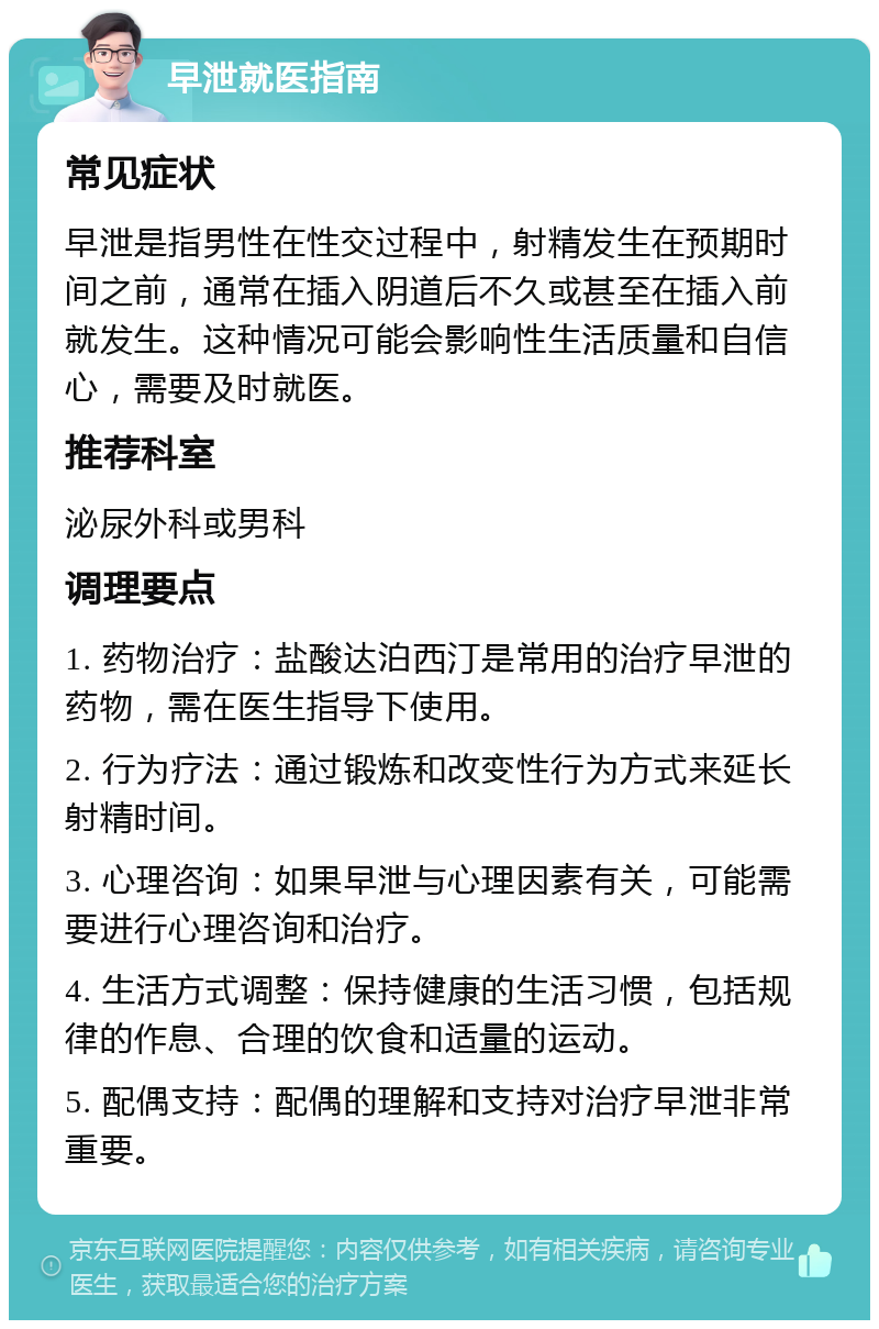 早泄就医指南 常见症状 早泄是指男性在性交过程中，射精发生在预期时间之前，通常在插入阴道后不久或甚至在插入前就发生。这种情况可能会影响性生活质量和自信心，需要及时就医。 推荐科室 泌尿外科或男科 调理要点 1. 药物治疗：盐酸达泊西汀是常用的治疗早泄的药物，需在医生指导下使用。 2. 行为疗法：通过锻炼和改变性行为方式来延长射精时间。 3. 心理咨询：如果早泄与心理因素有关，可能需要进行心理咨询和治疗。 4. 生活方式调整：保持健康的生活习惯，包括规律的作息、合理的饮食和适量的运动。 5. 配偶支持：配偶的理解和支持对治疗早泄非常重要。