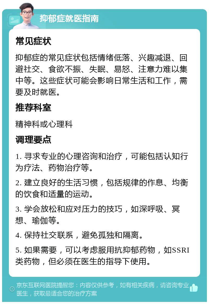 抑郁症就医指南 常见症状 抑郁症的常见症状包括情绪低落、兴趣减退、回避社交、食欲不振、失眠、易怒、注意力难以集中等。这些症状可能会影响日常生活和工作，需要及时就医。 推荐科室 精神科或心理科 调理要点 1. 寻求专业的心理咨询和治疗，可能包括认知行为疗法、药物治疗等。 2. 建立良好的生活习惯，包括规律的作息、均衡的饮食和适量的运动。 3. 学会放松和应对压力的技巧，如深呼吸、冥想、瑜伽等。 4. 保持社交联系，避免孤独和隔离。 5. 如果需要，可以考虑服用抗抑郁药物，如SSRI类药物，但必须在医生的指导下使用。