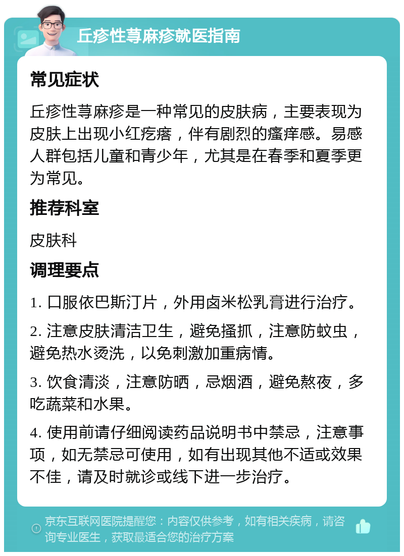 丘疹性荨麻疹就医指南 常见症状 丘疹性荨麻疹是一种常见的皮肤病，主要表现为皮肤上出现小红疙瘩，伴有剧烈的瘙痒感。易感人群包括儿童和青少年，尤其是在春季和夏季更为常见。 推荐科室 皮肤科 调理要点 1. 口服依巴斯汀片，外用卤米松乳膏进行治疗。 2. 注意皮肤清洁卫生，避免搔抓，注意防蚊虫，避免热水烫洗，以免刺激加重病情。 3. 饮食清淡，注意防晒，忌烟酒，避免熬夜，多吃蔬菜和水果。 4. 使用前请仔细阅读药品说明书中禁忌，注意事项，如无禁忌可使用，如有出现其他不适或效果不佳，请及时就诊或线下进一步治疗。