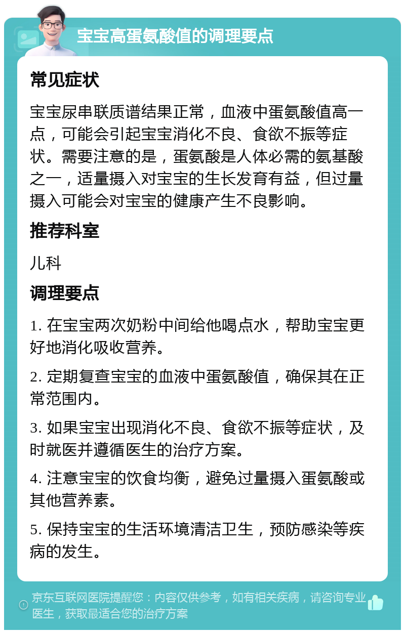 宝宝高蛋氨酸值的调理要点 常见症状 宝宝尿串联质谱结果正常，血液中蛋氨酸值高一点，可能会引起宝宝消化不良、食欲不振等症状。需要注意的是，蛋氨酸是人体必需的氨基酸之一，适量摄入对宝宝的生长发育有益，但过量摄入可能会对宝宝的健康产生不良影响。 推荐科室 儿科 调理要点 1. 在宝宝两次奶粉中间给他喝点水，帮助宝宝更好地消化吸收营养。 2. 定期复查宝宝的血液中蛋氨酸值，确保其在正常范围内。 3. 如果宝宝出现消化不良、食欲不振等症状，及时就医并遵循医生的治疗方案。 4. 注意宝宝的饮食均衡，避免过量摄入蛋氨酸或其他营养素。 5. 保持宝宝的生活环境清洁卫生，预防感染等疾病的发生。