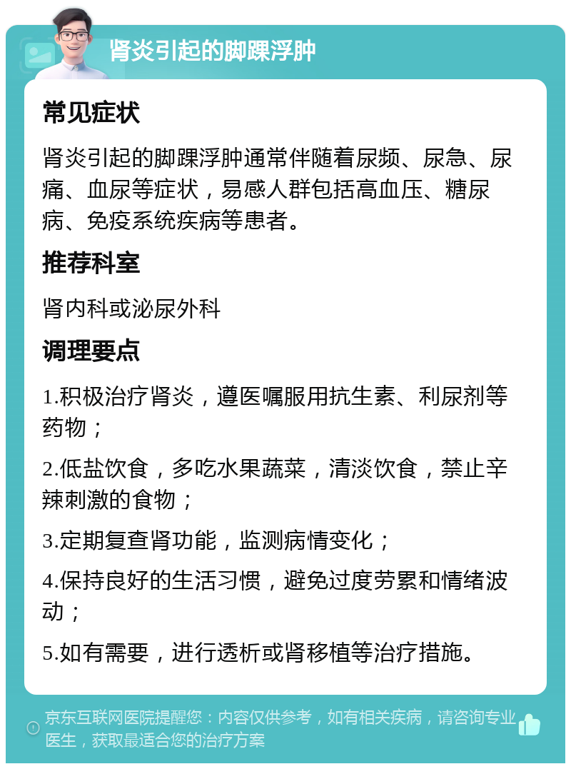 肾炎引起的脚踝浮肿 常见症状 肾炎引起的脚踝浮肿通常伴随着尿频、尿急、尿痛、血尿等症状，易感人群包括高血压、糖尿病、免疫系统疾病等患者。 推荐科室 肾内科或泌尿外科 调理要点 1.积极治疗肾炎，遵医嘱服用抗生素、利尿剂等药物； 2.低盐饮食，多吃水果蔬菜，清淡饮食，禁止辛辣刺激的食物； 3.定期复查肾功能，监测病情变化； 4.保持良好的生活习惯，避免过度劳累和情绪波动； 5.如有需要，进行透析或肾移植等治疗措施。