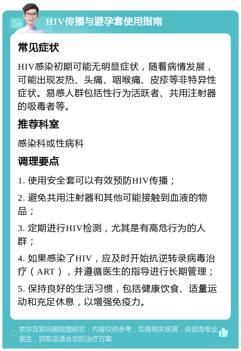 HIV传播与避孕套使用指南 常见症状 HIV感染初期可能无明显症状，随着病情发展，可能出现发热、头痛、咽喉痛、皮疹等非特异性症状。易感人群包括性行为活跃者、共用注射器的吸毒者等。 推荐科室 感染科或性病科 调理要点 1. 使用安全套可以有效预防HIV传播； 2. 避免共用注射器和其他可能接触到血液的物品； 3. 定期进行HIV检测，尤其是有高危行为的人群； 4. 如果感染了HIV，应及时开始抗逆转录病毒治疗（ART），并遵循医生的指导进行长期管理； 5. 保持良好的生活习惯，包括健康饮食、适量运动和充足休息，以增强免疫力。