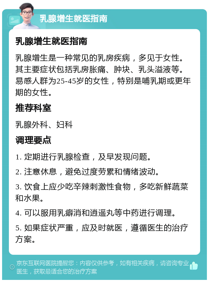 乳腺增生就医指南 乳腺增生就医指南 乳腺增生是一种常见的乳房疾病，多见于女性。其主要症状包括乳房胀痛、肿块、乳头溢液等。易感人群为25-45岁的女性，特别是哺乳期或更年期的女性。 推荐科室 乳腺外科、妇科 调理要点 1. 定期进行乳腺检查，及早发现问题。 2. 注意休息，避免过度劳累和情绪波动。 3. 饮食上应少吃辛辣刺激性食物，多吃新鲜蔬菜和水果。 4. 可以服用乳癖消和逍遥丸等中药进行调理。 5. 如果症状严重，应及时就医，遵循医生的治疗方案。