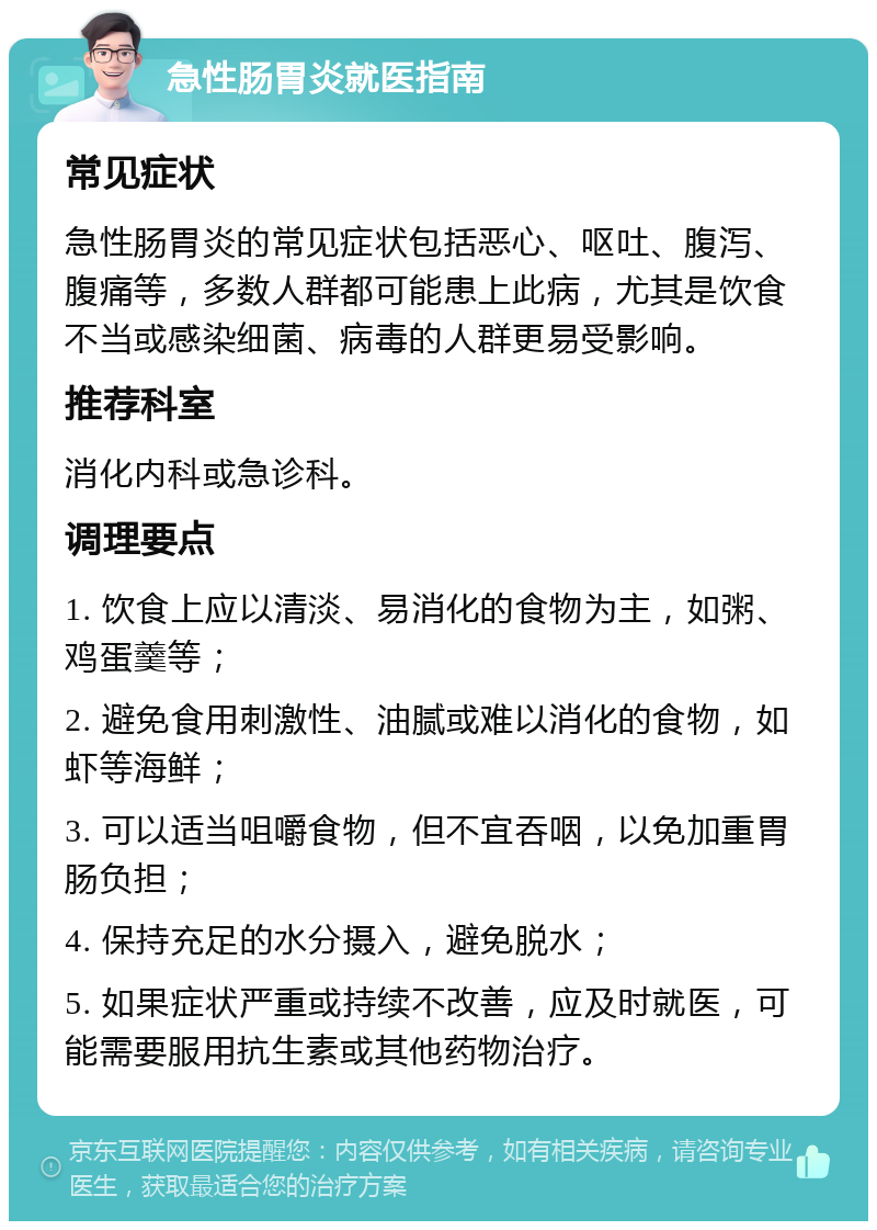 急性肠胃炎就医指南 常见症状 急性肠胃炎的常见症状包括恶心、呕吐、腹泻、腹痛等，多数人群都可能患上此病，尤其是饮食不当或感染细菌、病毒的人群更易受影响。 推荐科室 消化内科或急诊科。 调理要点 1. 饮食上应以清淡、易消化的食物为主，如粥、鸡蛋羹等； 2. 避免食用刺激性、油腻或难以消化的食物，如虾等海鲜； 3. 可以适当咀嚼食物，但不宜吞咽，以免加重胃肠负担； 4. 保持充足的水分摄入，避免脱水； 5. 如果症状严重或持续不改善，应及时就医，可能需要服用抗生素或其他药物治疗。