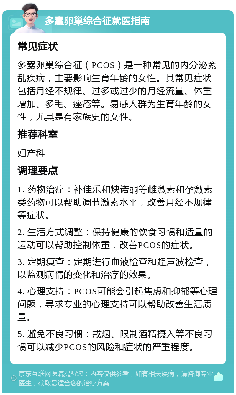 多囊卵巢综合征就医指南 常见症状 多囊卵巢综合征（PCOS）是一种常见的内分泌紊乱疾病，主要影响生育年龄的女性。其常见症状包括月经不规律、过多或过少的月经流量、体重增加、多毛、痤疮等。易感人群为生育年龄的女性，尤其是有家族史的女性。 推荐科室 妇产科 调理要点 1. 药物治疗：补佳乐和炔诺酮等雌激素和孕激素类药物可以帮助调节激素水平，改善月经不规律等症状。 2. 生活方式调整：保持健康的饮食习惯和适量的运动可以帮助控制体重，改善PCOS的症状。 3. 定期复查：定期进行血液检查和超声波检查，以监测病情的变化和治疗的效果。 4. 心理支持：PCOS可能会引起焦虑和抑郁等心理问题，寻求专业的心理支持可以帮助改善生活质量。 5. 避免不良习惯：戒烟、限制酒精摄入等不良习惯可以减少PCOS的风险和症状的严重程度。