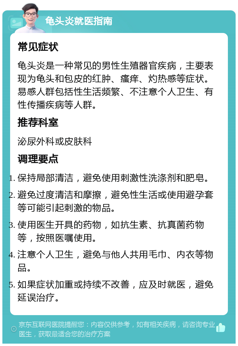 龟头炎就医指南 常见症状 龟头炎是一种常见的男性生殖器官疾病，主要表现为龟头和包皮的红肿、瘙痒、灼热感等症状。易感人群包括性生活频繁、不注意个人卫生、有性传播疾病等人群。 推荐科室 泌尿外科或皮肤科 调理要点 保持局部清洁，避免使用刺激性洗涤剂和肥皂。 避免过度清洁和摩擦，避免性生活或使用避孕套等可能引起刺激的物品。 使用医生开具的药物，如抗生素、抗真菌药物等，按照医嘱使用。 注意个人卫生，避免与他人共用毛巾、内衣等物品。 如果症状加重或持续不改善，应及时就医，避免延误治疗。