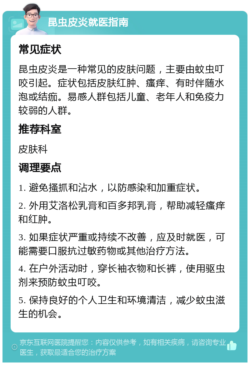 昆虫皮炎就医指南 常见症状 昆虫皮炎是一种常见的皮肤问题，主要由蚊虫叮咬引起。症状包括皮肤红肿、瘙痒、有时伴随水泡或结痂。易感人群包括儿童、老年人和免疫力较弱的人群。 推荐科室 皮肤科 调理要点 1. 避免搔抓和沾水，以防感染和加重症状。 2. 外用艾洛松乳膏和百多邦乳膏，帮助减轻瘙痒和红肿。 3. 如果症状严重或持续不改善，应及时就医，可能需要口服抗过敏药物或其他治疗方法。 4. 在户外活动时，穿长袖衣物和长裤，使用驱虫剂来预防蚊虫叮咬。 5. 保持良好的个人卫生和环境清洁，减少蚊虫滋生的机会。