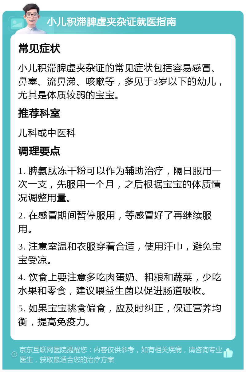 小儿积滞脾虚夹杂证就医指南 常见症状 小儿积滞脾虚夹杂证的常见症状包括容易感冒、鼻塞、流鼻涕、咳嗽等，多见于3岁以下的幼儿，尤其是体质较弱的宝宝。 推荐科室 儿科或中医科 调理要点 1. 脾氨肽冻干粉可以作为辅助治疗，隔日服用一次一支，先服用一个月，之后根据宝宝的体质情况调整用量。 2. 在感冒期间暂停服用，等感冒好了再继续服用。 3. 注意室温和衣服穿着合适，使用汗巾，避免宝宝受凉。 4. 饮食上要注意多吃肉蛋奶、粗粮和蔬菜，少吃水果和零食，建议喂益生菌以促进肠道吸收。 5. 如果宝宝挑食偏食，应及时纠正，保证营养均衡，提高免疫力。