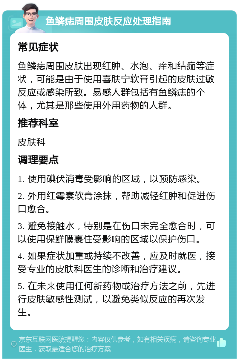 鱼鳞痣周围皮肤反应处理指南 常见症状 鱼鳞痣周围皮肤出现红肿、水泡、痒和结痂等症状，可能是由于使用喜肤宁软膏引起的皮肤过敏反应或感染所致。易感人群包括有鱼鳞痣的个体，尤其是那些使用外用药物的人群。 推荐科室 皮肤科 调理要点 1. 使用碘伏消毒受影响的区域，以预防感染。 2. 外用红霉素软膏涂抹，帮助减轻红肿和促进伤口愈合。 3. 避免接触水，特别是在伤口未完全愈合时，可以使用保鲜膜裹住受影响的区域以保护伤口。 4. 如果症状加重或持续不改善，应及时就医，接受专业的皮肤科医生的诊断和治疗建议。 5. 在未来使用任何新药物或治疗方法之前，先进行皮肤敏感性测试，以避免类似反应的再次发生。