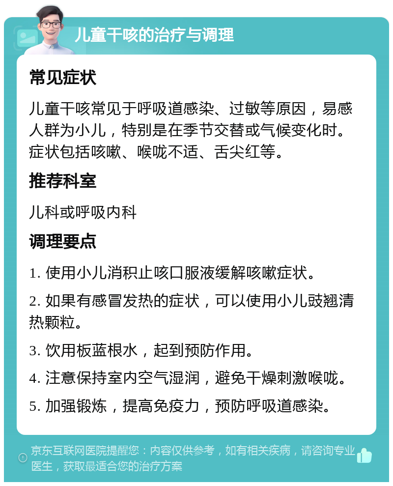 儿童干咳的治疗与调理 常见症状 儿童干咳常见于呼吸道感染、过敏等原因，易感人群为小儿，特别是在季节交替或气候变化时。症状包括咳嗽、喉咙不适、舌尖红等。 推荐科室 儿科或呼吸内科 调理要点 1. 使用小儿消积止咳口服液缓解咳嗽症状。 2. 如果有感冒发热的症状，可以使用小儿豉翘清热颗粒。 3. 饮用板蓝根水，起到预防作用。 4. 注意保持室内空气湿润，避免干燥刺激喉咙。 5. 加强锻炼，提高免疫力，预防呼吸道感染。