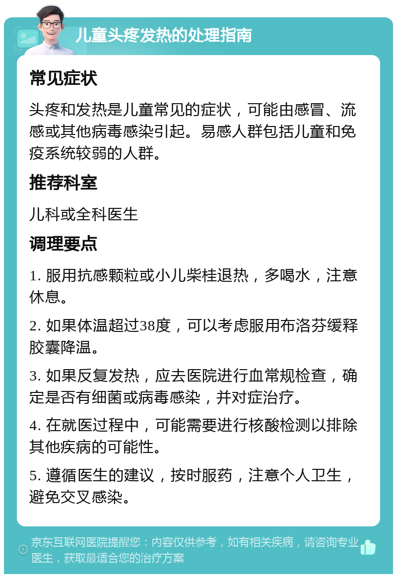 儿童头疼发热的处理指南 常见症状 头疼和发热是儿童常见的症状，可能由感冒、流感或其他病毒感染引起。易感人群包括儿童和免疫系统较弱的人群。 推荐科室 儿科或全科医生 调理要点 1. 服用抗感颗粒或小儿柴桂退热，多喝水，注意休息。 2. 如果体温超过38度，可以考虑服用布洛芬缓释胶囊降温。 3. 如果反复发热，应去医院进行血常规检查，确定是否有细菌或病毒感染，并对症治疗。 4. 在就医过程中，可能需要进行核酸检测以排除其他疾病的可能性。 5. 遵循医生的建议，按时服药，注意个人卫生，避免交叉感染。