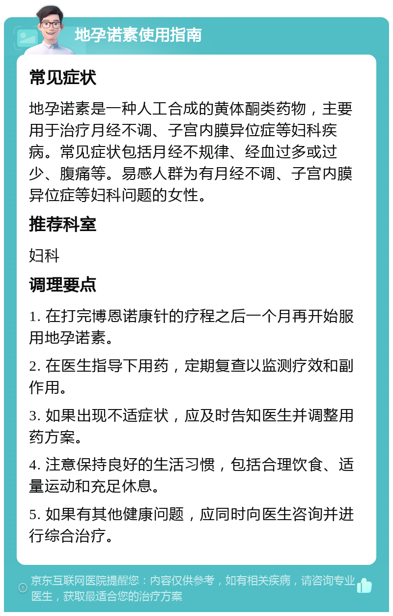 地孕诺素使用指南 常见症状 地孕诺素是一种人工合成的黄体酮类药物，主要用于治疗月经不调、子宫内膜异位症等妇科疾病。常见症状包括月经不规律、经血过多或过少、腹痛等。易感人群为有月经不调、子宫内膜异位症等妇科问题的女性。 推荐科室 妇科 调理要点 1. 在打完博恩诺康针的疗程之后一个月再开始服用地孕诺素。 2. 在医生指导下用药，定期复查以监测疗效和副作用。 3. 如果出现不适症状，应及时告知医生并调整用药方案。 4. 注意保持良好的生活习惯，包括合理饮食、适量运动和充足休息。 5. 如果有其他健康问题，应同时向医生咨询并进行综合治疗。