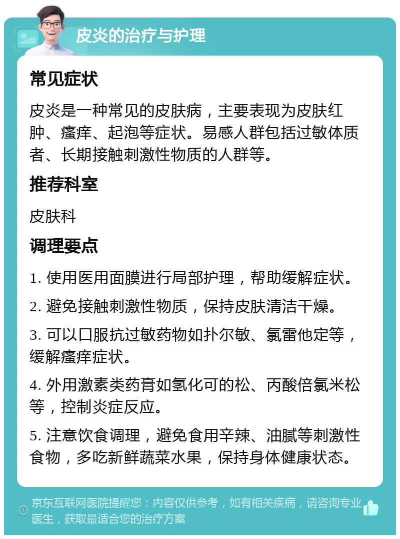 皮炎的治疗与护理 常见症状 皮炎是一种常见的皮肤病，主要表现为皮肤红肿、瘙痒、起泡等症状。易感人群包括过敏体质者、长期接触刺激性物质的人群等。 推荐科室 皮肤科 调理要点 1. 使用医用面膜进行局部护理，帮助缓解症状。 2. 避免接触刺激性物质，保持皮肤清洁干燥。 3. 可以口服抗过敏药物如扑尔敏、氯雷他定等，缓解瘙痒症状。 4. 外用激素类药膏如氢化可的松、丙酸倍氯米松等，控制炎症反应。 5. 注意饮食调理，避免食用辛辣、油腻等刺激性食物，多吃新鲜蔬菜水果，保持身体健康状态。