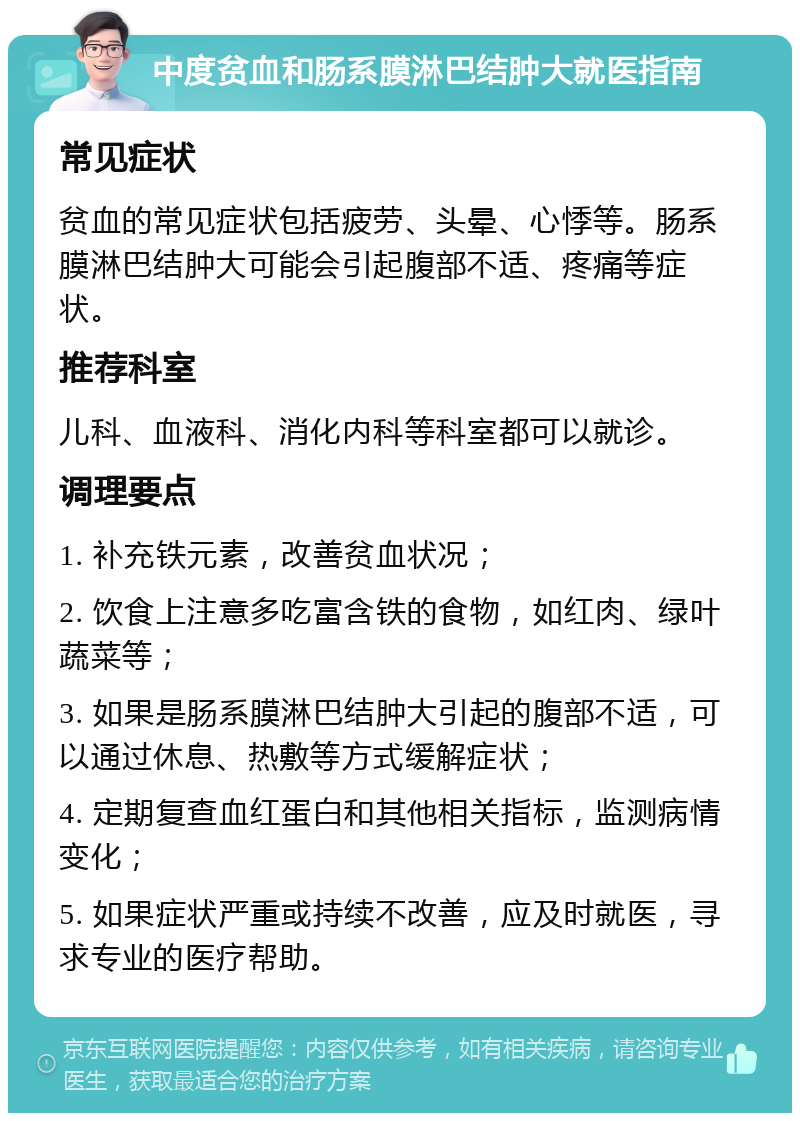 中度贫血和肠系膜淋巴结肿大就医指南 常见症状 贫血的常见症状包括疲劳、头晕、心悸等。肠系膜淋巴结肿大可能会引起腹部不适、疼痛等症状。 推荐科室 儿科、血液科、消化内科等科室都可以就诊。 调理要点 1. 补充铁元素，改善贫血状况； 2. 饮食上注意多吃富含铁的食物，如红肉、绿叶蔬菜等； 3. 如果是肠系膜淋巴结肿大引起的腹部不适，可以通过休息、热敷等方式缓解症状； 4. 定期复查血红蛋白和其他相关指标，监测病情变化； 5. 如果症状严重或持续不改善，应及时就医，寻求专业的医疗帮助。